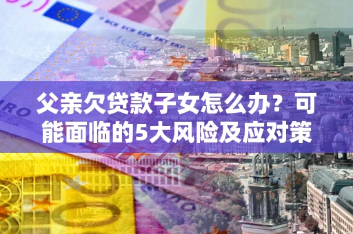 北京父亲欠贷款子女怎么办?可能面临的5大风险及应对策略 北京父亲欠贷款子女怎么办?可能面临的5大风险及应对策略