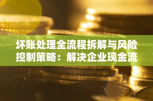 北京坏账处理全流程拆解与风险控制策略：解决企业现金流顽疾的实战指南