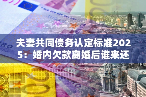 北京夫妻共同债务认定标准2025：婚内欠款离婚后谁来还？